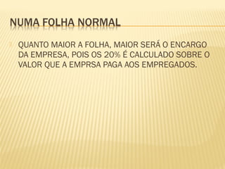  QUANTO MAIOR A FOLHA, MAIOR SERÁ O ENCARGO
DA EMPRESA, POIS OS 20% É CALCULADO SOBRE O
VALOR QUE A EMPRSA PAGA AOS EMPREGADOS.
 