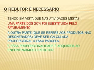  TENDO EM VISTA QUE NAS ATIVIDADES MISTAS:
 UMA PARTE DOS 20% FOI SUBSTITUIDA PELO
FATURAMENTO
 A OUTRA PARTE (QUE SE REFERE AOS PRODUTOS NÃO
DESONERADOS) DEVE SER CALCULADA
PROPORCIONAL A ESSA PARCELA.
 E ESSA PROPORCIONALIDADE É ADQUIRIDA AO
ENCONTRARMOS O REDUTOR.
 