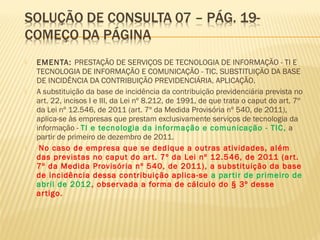 EMENTA: PRESTAÇÃO DE SERVIÇOS DE TECNOLOGIA DE INFORMAÇÃO - TI E
TECNOLOGIA DE INFORMAÇÃO E COMUNICAÇÃO - TIC. SUBSTITUIÇÃO DA BASE
DE INCIDÊNCIA DA CONTRIBUIÇÃO PREVIDENCIÁRIA. APLICAÇÃO.
 A substituição da base de incidência da contribuição previdenciária prevista no
art. 22, incisos I e III, da Lei nº 8.212, de 1991, de que trata o caput do art. 7º
da Lei nº 12.546, de 2011 (art. 7º da Medida Provisória nº 540, de 2011),
aplica-se às empresas que prestam exclusivamente serviços de tecnologia da
informação - TI e tecnologia da informação e comunicação - TIC, a
partir de primeiro de dezembro de 2011.
 No caso de empresa que se dedique a outras atividades, além
das previstas no caput do art. 7º da Lei nº 12.546, de 2011 (art.
7º da Medida Provisória nº 540, de 2011), a substituição da base
de incidência dessa contribuição aplica-se a partir de primeiro de
abril de 2012, observada a forma de cálculo do § 3º desse
artigo.
 