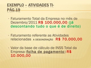 • Faturamento Total da Empresa no mês de
Dezembro/2011 R$ 100.000,00 (já
descontando tudo o que é de direito)
• Faturamento referente as Atividades
relacionadas A DESONERAÇÃO R$ 70.000,00
• Valor da base de cálculo de INSS Total da
Empresa (folha de pagamento) R$
10.000,00
 
