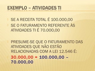  SE A RECEITA TOTAL É 100.000,00
 SE O FATURAMENTO REFERENTE ÀS
ATIVIDADES TI É 70.000,00
 PRESUME-SE QUE O FATURAMENTO DAS
ATIVIDADES QUE NÃO ESTÃO
RELACIONADAS COM A LEI 12.546 É:
 30.000,00 = 100.000,00 –
70.000,00
 