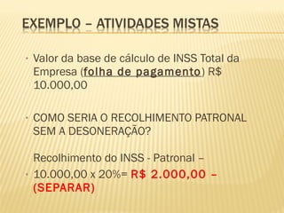 • Valor da base de cálculo de INSS Total da
Empresa (folha de pagamento) R$
10.000,00
• COMO SERIA O RECOLHIMENTO PATRONAL
SEM A DESONERAÇÃO?
Recolhimento do INSS - Patronal –
• 10.000,00 x 20%= R$ 2.000,00 –
(SEPARAR)
 