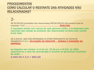  2-
 R$ 30.000,00 (atividades não relacionadas)/R$100.000,00 (faturamento total da
empresa) = 0,3 –.................................................REDUTOR
 O resultado obtido com calculo da cota patronal (20%), é multiplicado pela
resultado das vendas de produtos não relacionados dividido pela receita
bruta total;
 R$ 2.000,00 (QUE NÓS SEPARAMOS LÁ ATRÁS PROVENIENTE DA FOLHA DE
PAGAMENTO) X 0,3 = APLICAÇÃO DO REDUTOR – DIMINUI O ENCARGO DA
EMPRESA
 ao disposto nos incisos I e III do art. 22 da Lei no
8.212, de 1991,
reduzindo-se o valor da contribuição a recolher ao percentual resultante
da razão ....
 2.000,00 X 0,3 = 600,00
 