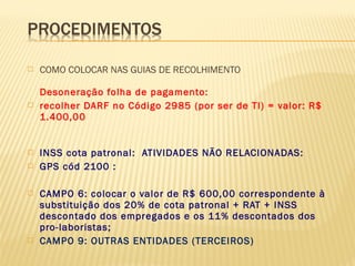  COMO COLOCAR NAS GUIAS DE RECOLHIMENTO
Desoneração folha de pagamento:
 recolher DARF no Código 2985 (por ser de TI) = valor: R$
1.400,00
 INSS cota patronal: ATIVIDADES NÃO RELACIONADAS:
 GPS cód 2100 :
 CAMPO 6: colocar o valor de R$ 600,00 correspondente à
substituição dos 20% de cota patronal + RAT + INSS
descontado dos empregados e os 11% descontados dos
pro-laboristas;
 CAMPO 9: OUTRAS ENTIDADES (TERCEIROS)
 