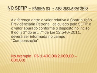 • A diferença entre o valor relativo à Contribuição
Previdênciária Patronal calculado pelo SEFIP e
o valor apurado conforme o disposto no inciso
II do § 3º do art. 7º da Lei 12.546/2011,
deverá ser informada no campo
“Compensação”
• No exemplo R$ 1.400,00(2.000,00 –
600,00)
 