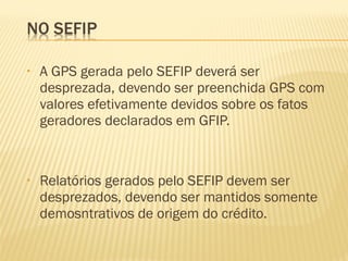 • A GPS gerada pelo SEFIP deverá ser
desprezada, devendo ser preenchida GPS com
valores efetivamente devidos sobre os fatos
geradores declarados em GFIP.
• Relatórios gerados pelo SEFIP devem ser
desprezados, devendo ser mantidos somente
demosntrativos de origem do crédito.
 