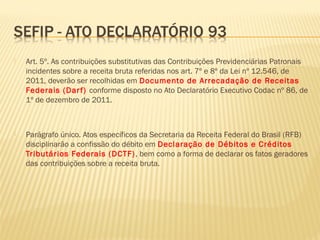  Art. 5º. As contribuições substitutivas das Contribuições Previdenciárias Patronais
incidentes sobre a receita bruta referidas nos art. 7º e 8º da Lei nº 12.546, de
2011, deverão ser recolhidas em Documento de Arrecadação de Receitas
Federais (Darf) conforme disposto no Ato Declaratório Executivo Codac nº 86, de
1º de dezembro de 2011.
 Parágrafo único. Atos específicos da Secretaria da Receita Federal do Brasil (RFB)
disciplinarão a confissão do débito em Declaração de Débitos e Créditos
Tributários Federais (DCTF), bem como a forma de declarar os fatos geradores
das contribuições sobre a receita bruta.
 