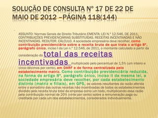 •
ASSUNTO: Normas Gerais de Direito Tributário EMENTA: LEI N.º 12.546, DE 2011.
CONTRIBUIÇÕES PREVIDENCIÁRIAS SUBSTITUÍDAS. RECEITAS INCENTIVADAS E NÃO
INCENTIVADAS. REDUTOR. CÁLCULO. A sociedade empresária deve recolher, como
contribuição previdenciária sobre a receita bruta de que trata o artigo 8º,
parágrafo único, inciso I da Lei n.º 12.546, de 2011, o montante calculado a partir da
consideração do total das receitas
incentivadas multiplicado pelo percentual de 1,5% (um inteiro e
cinco décimos por cento), em DARF e de forma centralizada pelo
estabelecimento matriz. Como contribuição previdenciária reduzida,
na forma do artigo 8º, parágrafo único, inciso II da mesma lei, a
sociedade empresária deve recolher, por cada estabelecimento
distinto (matriz e filiais), em GPS, os valores resultantes da razão aferida
entre o somatório das outras receitas não incentivadas de todos os estabelecimentos
dividido pela receita bruta total da empresa como um todo, multiplicando essa razão
pela contribuição normal de 20% (vinte por cento) sobre a remuneração paga ou
creditada por cada um dos estabelecimentos, considerados individualmente.
 