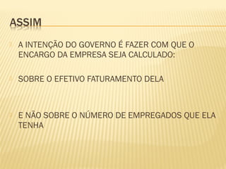  A INTENÇÃO DO GOVERNO É FAZER COM QUE O
ENCARGO DA EMPRESA SEJA CALCULADO:
 SOBRE O EFETIVO FATURAMENTO DELA
 E NÃO SOBRE O NÚMERO DE EMPREGADOS QUE ELA
TENHA
 