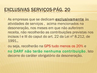  As empresas que se dedicam exclusivamente às
atividades de serviços , acima mencionados na
desoneração, nos meses em que não auferirem
receita, não recolherão as contribuições previstas nos
incisos I e III do caput do art. 22 da Lei nº 8.212, de
1991.,
 ou seja, recolherão na GPS tudo menos os 20% e
 no DARF não terão nenhuma contribuição. Isto
decorre do caráter obrigatório da desoneração.
 
