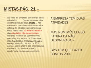 • No caso da empresa que exerça duas
atividades ( desoneradas e não
desoneradas),ou seja, mista , nos
meses em que não auferirem receita
relativa às atividades desoneradas,
onde neste caso só teriam a receita
das atividades não desoneradas,
deverão recolher as contribuições
previstas nos incisos I e III do caput
do art. 22 da Lei nº 8.212, de 1991,
ou seja, deverão calcular os 20%
normal sobre a folha dos empregados
e sobre o pro labore e sobre o
rendimento pago aos autônomos.
 A EMPRESA TEM DUAS
ATIVIDADES
 MAS NUM MÊS ELA SÓ
FATURA DA NÃO
DESONERADA =
 GPS TEM QUE FAZER
COM OS 20%
 