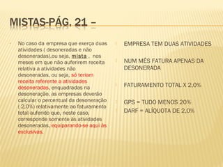 • No caso da empresa que exerça duas
atividades ( desoneradas e não
desoneradas),ou seja, mista , nos
meses em que não auferirem receita
relativa a atividades não
desoneradas, ou seja, só teriam
receita referente a atividades
desoneradas, enquadradas na
desoneração, as empresas deverão
calcular o percentual da desoneração
( 2,0%) relativamente ao faturamento
total auferido que, neste caso,
corresponde somente às atividades
desoneradas, equiparando-se aqui às
exclusivas.
 EMPRESA TEM DUAS ATIVIDADES
 NUM MÊS FATURA APENAS DA
DESONERADA
 FATURAMENTO TOTAL X 2,0%
 GPS = TUDO MENOS 20%
 DARF = ALÍQUOTA DE 2,0%
 