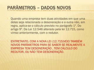  Quando uma empresa tem duas atividades em que uma
delas seja relacionada a desoneração e a outra não, em
regra, aplica-se o cálculo previsto no parágrafo 1º. Do
artigo 9º. Da Lei 12.546 alterado pela lei 12.715, como
vimso anteriormente, com o redutor.
 ENTRETANTO, COM A NOVA LEI (12.715)VEIO TAMBÉM
NOVOS PARÂMETROS PARA SE SABER SE REALMENTE A
EMPRESA TEM DESONERAÇÃO , TEM CÁLCULO DO
REDUTOR, OU NÃO TEM DESONERAÇÃO.
 