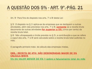  Art. 9o
  Para fins do disposto nos arts. 7o
e 8o
desta Lei:  
 § 5o
  O disposto no § 1o
aplica-se às empresas que se dediquem a outras
atividades, além das previstas nos arts. 7o
e 8o
, somente se a receita bruta
decorrente de outras atividades for superior a 5% (cinco por cento) da
receita bruta total. 
 § 6o
  Não ultrapassado o limite previsto no § 5o
, a contribuição a que se refere
o caput dos arts. 7o
e 8o
será calculada sobre a receita bruta total auferida no
mês. 
 O paragrafo primeiro trata do cálculo das empresas mistas.
 OBS.: RECEITA DE ATIV. NÃO DESONERADAS MAIOR DE 5%
CALCULA MISTA
 5% OU VALOR MENOR DE 5% = sobre o faturamento total do mês
 