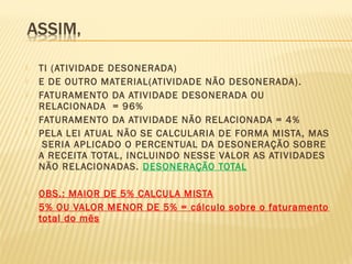  TI (ATIVIDADE DESONERADA)
 E DE OUTRO MATERIAL(ATIVIDADE NÃO DESONERADA).
 FATURAMENTO DA ATIVIDADE DESONERADA OU
RELACIONADA = 96%
 FATURAMENTO DA ATIVIDADE NÃO RELACIONADA = 4%
 PELA LEI ATUAL NÃO SE CALCULARIA DE FORMA MISTA, MAS
SERIA APLICADO O PERCENTUAL DA DESONERAÇÃO SOBRE
A RECEITA TOTAL, INCLUINDO NESSE VALOR AS ATIVIDADES
NÃO RELACIONADAS. DESONERAÇÃO TOTAL
 OBS.: MAIOR DE 5% CALCULA MISTA
 5% OU VALOR MENOR DE 5% = cálculo sobre o faturamento
total do mês
 