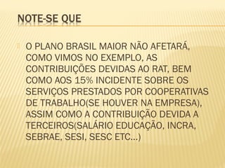  O PLANO BRASIL MAIOR NÃO AFETARÁ,
COMO VIMOS NO EXEMPLO, AS
CONTRIBUIÇÕES DEVIDAS AO RAT, BEM
COMO AOS 15% INCIDENTE SOBRE OS
SERVIÇOS PRESTADOS POR COOPERATIVAS
DE TRABALHO(SE HOUVER NA EMPRESA),
ASSIM COMO A CONTRIBUIÇÃO DEVIDA A
TERCEIROS(SALÁRIO EDUCAÇÃO, INCRA,
SEBRAE, SESI, SESC ETC...)
 