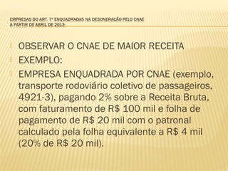  OBSERVAR O CNAE DE MAIOR RECEITA
 EXEMPLO:
 EMPRESA ENQUADRADA POR CNAE (exemplo,
transporte rodoviário coletivo de passageiros,
4921-3), pagando 2% sobre a Receita Bruta,
com faturamento de R$ 100 mil e folha de
pagamento de R$ 20 mil com o patronal
calculado pela folha equivalente a R$ 4 mil
(20% de R$ 20 mil).
 