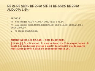 ARTIGO 8º.
 III – nos códigos 41.04, 41.05, 41.06, 41.07 e 41.14;
 IV – nos códigos 8308.10.00, 8308.20.00, 96.06.10.00, 9606.21.00 e
9606.22.00; e
 V – no código 9506.62.00.
 ARTIGO 52 DA LEI 12.546 – DOU 15.12.2011
 § 3o
Os §§ 3o
a 5o
do art. 7o
e os incisos III a V do caput do art. 8o
desta Lei produzirão efeitos a partir do primeiro dia do quarto
mês subsequente à data de publicação desta Lei.
 