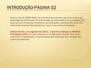  Com a crise de 2008/2009, as empresas que prestam serviços na área de
tecnologia da informação (TI) e tecnologia da informação e comunicação (TIC),
bem como as indústrias moveleiras, de confecções, artefatos de couro, têm
enfrentado maiores dificuldades em retomar seu nível de atividade.
  
 Dessa forma, em agosto de 2011, o governo lançou a Medida
Provisória 540 que visou favorecer a recuperação do setor, bem como
incentivar a implantação e modernização das empresas com redução dos
custos de produção.
 