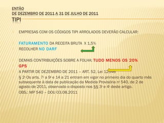  EMPRESAS COM OS CÓDIGOS TIPI ARROLADOS DEVERÃO CALCULAR:
 FATURAMENTO DA RECEITA BRUTA X 1,5%
 RECOLHER NO DARF
 DEMAIS CONTRIBUIÇÕES SOBRE A FOLHA: TUDO MENOS OS 20%
 GPS
 A PARTIR DE DEZEMBRO DE 2011 – ART. 52, Lei 12546
 § 2o
Os arts. 7o
a 9o
e 14 a 21 entram em vigor no primeiro dia do quarto mês
subsequente à data de publicação da Medida Provisória no
540, de 2 de
agosto de 2011, observado o disposto nos §§ 3o
e 4o
deste artigo.
 OBS.: MP 540 – DOU 03.08.2011
 