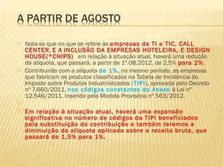  Nota-se que no que se refere às empresas de TI e TIC, CALL
CENTER, E A INCLUSÃO DA EMPRESAS HOTELEIRA, E DESIGN
HOUSE(*CHIPS) em relação à situação atual, haverá uma redução
da alíquota, que passará, a partir de 1º.08.2012, de 2,5% para 2%.
 Contribuirão com a alíquota de 1%, no mesmo período, as empresas
que fabricam os produtos classificados na Tabela de Incidência do
Imposto sobre Produtos Industrializados (TIPI), aprovada pelo Decreto
nº 7.660/2011, nos códigos constantes do Anexo à Lei nº
12.546/2011, inserido pela Medida Provisória nº 563/2012.
  
 Em relação à situação atual, haverá uma expansão
significativa no número de códigos da TIPI beneficiados
pela substituição da contribuição e também teremos a
diminuição da alíquota aplicada sobre a receita bruta, que
passará de 1,5% para 1%.
 