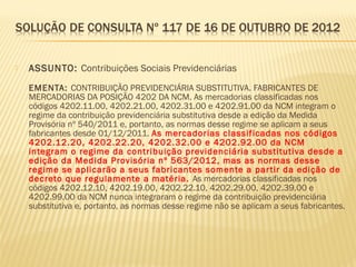  ASSUNTO: Contribuições Sociais Previdenciárias
EMENTA: CONTRIBUIÇÃO PREVIDENCIÁRIA SUBSTITUTIVA. FABRICANTES DE
MERCADORIAS DA POSIÇÃO 4202 DA NCM. As mercadorias classificadas nos
códigos 4202.11.00, 4202.21.00, 4202.31.00 e 4202.91.00 da NCM integram o
regime da contribuição previdenciária substitutiva desde a edição da Medida
Provisória nº 540/2011 e, portanto, as normas desse regime se aplicam a seus
fabricantes desde 01/12/2011. As mercadorias classificadas nos códigos
4202.12.20, 4202.22.20, 4202.32.00 e 4202.92.00 da NCM
integram o regime da contribuição previdenciária substitutiva desde a
edição da Medida Provisória nº 563/2012, mas as normas desse
regime se aplicarão a seus fabricantes somente a partir da edição de
decreto que regulamente a matéria. As mercadorias classificadas nos
códigos 4202.12.10, 4202.19.00, 4202.22.10, 4202.29.00, 4202.39.00 e
4202.99.00 da NCM nunca integraram o regime da contribuição previdenciária
substitutiva e, portanto, as normas desse regime não se aplicam a seus fabricantes.
 
