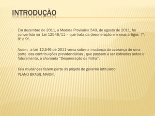  Em dezembro de 2011, a Medida Provisória 540, de agosto de 2011, foi
convertida na Lei 12546/11 – que trata da desoneração em seus artigos 7º,
8º e 9º.
 Assim, a Lei 12.546 de 2011 versa sobre a mudança da cobrança de uma
parte das contribuições previdenciárias , que passam a ser cobradas sobre o
faturamento, a chamada “Desoneração da Folha”.
 Tais mudanças fazem parte do projeto do governo intitulado:
 PLANO BRASIL MAIOR.
 