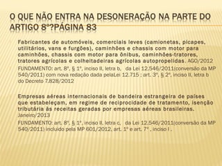  Fabricantes de automóveis, comerciais leves (camionetas, picapes,
utilitários, vans e furgões), caminhões e chassis com motor para
caminhões, chassis com motor para ônibus, caminhões-tratores,
tratores agrícolas e colheitadeiras agrícolas autopropelidas. AGO/2012
 FUNDAMENTO: art. 8º, § 1º, inciso II, letra b, da Lei 12.546/2011(conversão da MP
540/2011) com nova redação dada pelaLei 12.715 ; art. 3º, § 2º, inciso II, letra b
do Decreto 7.828/2012
 
 Empresas aéreas internacionais de bandeira estrangeira de países
que estabeleçam, em regime de reciprocidade de tratamento, isenção
tributária às receitas geradas por empresas aéreas brasileiras.
Janeiro/2013
 FUNDAMENTO: art. 8º, § 1º, inciso II, letra c, da Lei 12.546/2011(conversão da MP
540/2011) incluido pela MP 601/2012, art. 1º e art. 7º , inciso I .
 