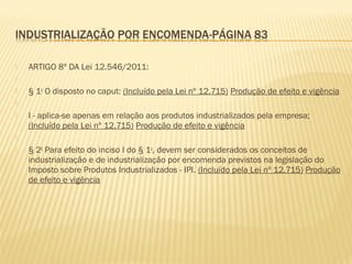  ARTIGO 8º DA Lei 12.546/2011:
  
 § 1o
O disposto no caput: (Incluído pela Lei nº 12.715) Produção de efeito e vigência
  
 I - aplica-se apenas em relação aos produtos industrializados pela empresa;
(Incluído pela Lei nº 12.715) Produção de efeito e vigência
  
 § 2o
Para efeito do inciso I do § 1o
, devem ser considerados os conceitos de
industrialização e de industrialização por encomenda previstos na legislação do
Imposto sobre Produtos Industrializados - IPI. (Incluído pela Lei nº 12.715) Produção
de efeito e vigência
 