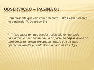  Uma novidade que veio com o Decreto 7.828, está presente
no parágrafo 7º. Do artigo 3º.:
 § 7º Nos casos em que a industrialização for efetuada
parcialmente por encomenda, o disposto no caput aplica-se
também às empresas executoras, desde que de suas
operações resulte produto discriminado neste artigo.
 