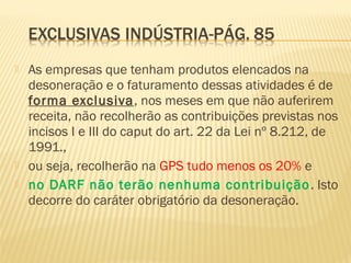  As empresas que tenham produtos elencados na
desoneração e o faturamento dessas atividades é de
forma exclusiva, nos meses em que não auferirem
receita, não recolherão as contribuições previstas nos
incisos I e III do caput do art. 22 da Lei nº 8.212, de
1991.,
 ou seja, recolherão na GPS tudo menos os 20% e
 no DARF não terão nenhuma contribuição. Isto
decorre do caráter obrigatório da desoneração.
 