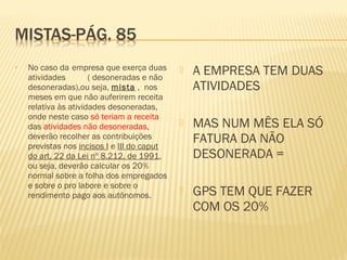 • No caso da empresa que exerça duas
atividades ( desoneradas e não
desoneradas),ou seja, mista , nos
meses em que não auferirem receita
relativa às atividades desoneradas,
onde neste caso só teriam a receita
das atividades não desoneradas,
deverão recolher as contribuições
previstas nos incisos I e III do caput
do art. 22 da Lei nº 8.212, de 1991,
ou seja, deverão calcular os 20%
normal sobre a folha dos empregados
e sobre o pro labore e sobre o
rendimento pago aos autônomos.
 A EMPRESA TEM DUAS
ATIVIDADES
 MAS NUM MÊS ELA SÓ
FATURA DA NÃO
DESONERADA =
 GPS TEM QUE FAZER
COM OS 20%
 