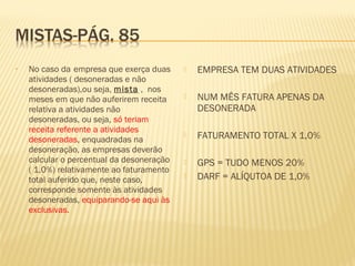 • No caso da empresa que exerça duas
atividades ( desoneradas e não
desoneradas),ou seja, mista , nos
meses em que não auferirem receita
relativa a atividades não
desoneradas, ou seja, só teriam
receita referente a atividades
desoneradas, enquadradas na
desoneração, as empresas deverão
calcular o percentual da desoneração
( 1,0%) relativamente ao faturamento
total auferido que, neste caso,
corresponde somente às atividades
desoneradas, equiparando-se aqui às
exclusivas.
 EMPRESA TEM DUAS ATIVIDADES
 NUM MÊS FATURA APENAS DA
DESONERADA
 FATURAMENTO TOTAL X 1,0%
 GPS = TUDO MENOS 20%
 DARF = ALÍQUTOA DE 1,0%
 