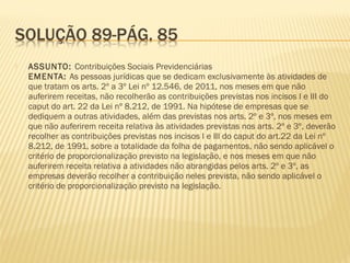  ASSUNTO: Contribuições Sociais Previdenciárias
EMENTA: As pessoas jurídicas que se dedicam exclusivamente às atividades de
que tratam os arts. 2º a 3º Lei nº 12.546, de 2011, nos meses em que não
auferirem receitas, não recolherão as contribuições previstas nos incisos I e III do
caput do art. 22 da Lei nº 8.212, de 1991. Na hipótese de empresas que se
dediquem a outras atividades, além das previstas nos arts. 2º e 3º, nos meses em
que não auferirem receita relativa às atividades previstas nos arts. 2º e 3º, deverão
recolher as contribuições previstas nos incisos I e III do caput do art.22 da Lei nº
8.212, de 1991, sobre a totalidade da folha de pagamentos, não sendo aplicável o
critério de proporcionalização previsto na legislação, e nos meses em que não
auferirem receita relativa a atividades não abrangidas pelos arts. 2º e 3º, as
empresas deverão recolher a contribuição neles prevista, não sendo aplicável o
critério de proporcionalização previsto na legislação.
 
