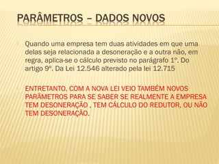  Quando uma empresa tem duas atividades em que uma
delas seja relacionada a desoneração e a outra não, em
regra, aplica-se o cálculo previsto no parágrafo 1º. Do
artigo 9º. Da Lei 12.546 alterado pela lei 12.715
 ENTRETANTO, COM A NOVA LEI VEIO TAMBÉM NOVOS
PARÂMETROS PARA SE SABER SE REALMENTE A EMPRESA
TEM DESONERAÇÃO , TEM CÁLCULO DO REDUTOR, OU NÃO
TEM DESONERAÇÃO.
 