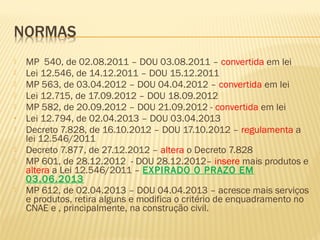  MP 540, de 02.08.2011 – DOU 03.08.2011 – convertida em lei
 Lei 12.546, de 14.12.2011 – DOU 15.12.2011
 MP 563, de 03.04.2012 – DOU 04.04.2012 – convertida em lei
 Lei 12.715, de 17.09.2012 – DOU 18.09.2012
 MP 582, de 20.09.2012 – DOU 21.09.2012 - convertida em lei
• Lei 12.794, de 02.04.2013 – DOU 03.04.2013
 Decreto 7.828, de 16.10.2012 – DOU 17.10.2012 – regulamenta a
lei 12.546/2011
 Decreto 7.877, de 27.12.2012 – altera o Decreto 7.828
 MP 601, de 28.12.2012 - DOU 28.12.2012– insere mais produtos e
altera a Lei 12.546/2011 – EXPIRADO O PRAZO EM
03.06.2013
 MP 612, de 02.04.2013 – DOU 04.04.2013 – acresce mais serviços
e produtos, retira alguns e modifica o critério de enquadramento no
CNAE e , principalmente, na construção civil.
 