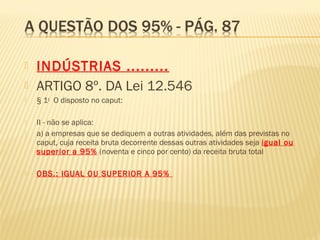  INDÚSTRIAS .........
 ARTIGO 8º. DA Lei 12.546
 § 1o
  O disposto no caput:  
 II - não se aplica:  
 a) a empresas que se dediquem a outras atividades, além das previstas no
caput, cuja receita bruta decorrente dessas outras atividades seja igual ou
superior a 95% (noventa e cinco por cento) da receita bruta total
 OBS.: IGUAL OU SUPERIOR A 95%
 