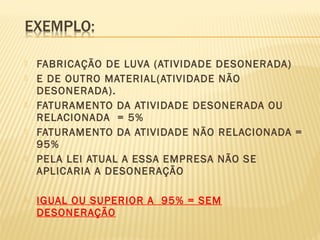  FABRICAÇÃO DE LUVA (ATIVIDADE DESONERADA)
 E DE OUTRO MATERIAL(ATIVIDADE NÃO
DESONERADA).
 FATURAMENTO DA ATIVIDADE DESONERADA OU
RELACIONADA = 5%
 FATURAMENTO DA ATIVIDADE NÃO RELACIONADA =
95%
 PELA LEI ATUAL A ESSA EMPRESA NÃO SE
APLICARIA A DESONERAÇÃO
 IGUAL OU SUPERIOR A 95% = SEM
DESONERAÇÃO
 
