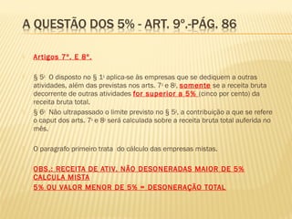  Artigos 7º. E 8º.
 § 5o
  O disposto no § 1o
aplica-se às empresas que se dediquem a outras
atividades, além das previstas nos arts. 7o
e 8o
, somente se a receita bruta
decorrente de outras atividades for superior a 5% (cinco por cento) da
receita bruta total. 
 § 6o
  Não ultrapassado o limite previsto no § 5o
, a contribuição a que se refere
o caput dos arts. 7o
e 8o
será calculada sobre a receita bruta total auferida no
mês. 
 O paragrafo primeiro trata do cálculo das empresas mistas.
 OBS.: RECEITA DE ATIV. NÃO DESONERADAS MAIOR DE 5%
CALCULA MISTA
 5% OU VALOR MENOR DE 5% = DESONERAÇÃO TOTAL
 