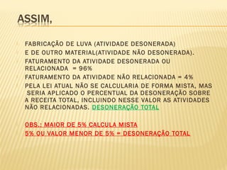  FABRICAÇÃO DE LUVA (ATIVIDADE DESONERADA)
 E DE OUTRO MATERIAL(ATIVIDADE NÃO DESONERADA).
 FATURAMENTO DA ATIVIDADE DESONERADA OU
RELACIONADA = 96%
 FATURAMENTO DA ATIVIDADE NÃO RELACIONADA = 4%
 PELA LEI ATUAL NÃO SE CALCULARIA DE FORMA MISTA, MAS
SERIA APLICADO O PERCENTUAL DA DESONERAÇÃO SOBRE
A RECEITA TOTAL, INCLUINDO NESSE VALOR AS ATIVIDADES
NÃO RELACIONADAS. DESONERAÇÃO TOTAL
 OBS.: MAIOR DE 5% CALCULA MISTA
 5% OU VALOR MENOR DE 5% = DESONERAÇÃO TOTAL
 