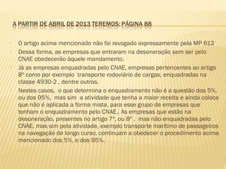  O artigo acima mencionado não foi revogado expressamente pela MP 612
 Dessa forma, as empresas que entraram na desoneração sem ser pelo
CNAE obedecerão àquele mandamento.
 Já as empresas enquadradas pelo CNAE, empresas pertencentes ao artigo
8º como por exemplo transporte rodoviário de cargas, enquadradas na
classe 4930-2 , dentre outras.
 Nestes casos, o que determina o enquadramento não é a questão dos 5%,
ou dos 95%, mas sim a atividade que tenha a maior receita e ainda coloca
que não é aplicada a forma mista, para esse grupo de empresas que
tenham o enquadramento pelo CNAE.. As empresas que estão na
desoneração, presentes no artigo 7º, ou 8º , mas não enquadradas pelo
CNAE, mas sim pela atividade, exemplo transporte marítimo de passageiros
na navegação de longo curso, continuam a obedecer o procedimento acima
mencionado dos 5%, e dos 95%.
 