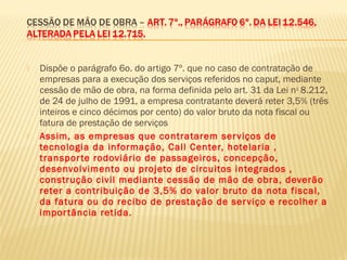  Dispõe o parágrafo 6o. do artigo 7º. que no caso de contratação de
empresas para a execução dos serviços referidos no caput, mediante
cessão de mão de obra, na forma definida pelo art. 31 da Lei no
8.212,
de 24 de julho de 1991, a empresa contratante deverá reter 3,5% (três
inteiros e cinco décimos por cento) do valor bruto da nota fiscal ou
fatura de prestação de serviços
 Assim, as empresas que contratarem serviços de
tecnologia da informação, Call Center, hotelaria ,
transporte rodoviário de passageiros, concepção,
desenvolvimento ou projeto de circuitos integrados ,
construção civil mediante cessão de mão de obra, deverão
reter a contribuição de 3,5% do valor bruto da nota fiscal,
da fatura ou do recibo de prestação de serviço e recolher a
importância retida.
 