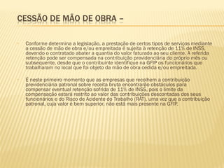 • Conforme determina a legislação, a prestação de certos tipos de serviços mediante
a cessão de mão de obra e/ou empreitada é sujeita à retenção de 11% de INSS,
devendo o contratado abater a quantia do valor faturado ao seu cliente. A referida
retenção pode ser compensada na contribuição previdenciária do próprio mês ou
subsequente, desde que o contribuinte identifique na GFIP os funcionários que
trabalharam no local que foi objeto da mão de obra cedida e/ou empreitada.
• É neste primeiro momento que as empresas que recolhem a contribuição
previdenciária patronal sobre receita bruta encontrarão obstáculos para
compensar eventual retenção sofrida de 11% de INSS, pois o limite da
compensação estará restrito ao valor das contribuições descontadas dos seus
funcionários e do Risco de Acidente do Trabalho (RAT), uma vez que a contribuição
patronal, cuja valor é bem superior, não está mais presente na GFIP.
 