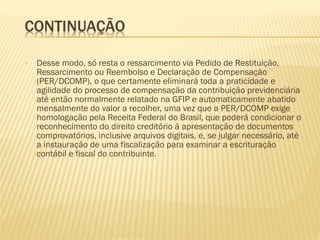 • Desse modo, só resta o ressarcimento via Pedido de Restituição,
Ressarcimento ou Reembolso e Declaração de Compensação
(PER/DCOMP), o que certamente eliminará toda a praticidade e
agilidade do processo de compensação da contribuição previdenciária
até então normalmente relatado na GFIP e automaticamente abatido
mensalmente do valor a recolher, uma vez que a PER/DCOMP exige
homologação pela Receita Federal do Brasil, que poderá condicionar o
reconhecimento do direito creditório à apresentação de documentos
comprovatórios, inclusive arquivos digitais, e, se julgar necessário, até
a instauração de uma fiscalização para examinar a escrituração
contábil e fiscal do contribuinte.
 