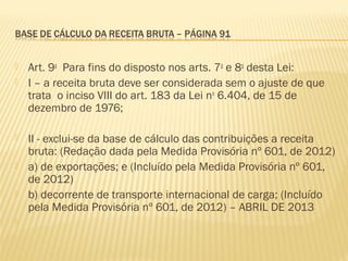  Art. 9o
  Para fins do disposto nos arts. 7o
e 8o
desta Lei:  
 I – a receita bruta deve ser considerada sem o ajuste de que
trata o inciso VIII do art. 183 da Lei no
6.404, de 15 de
dezembro de 1976;  
 II - exclui-se da base de cálculo das contribuições a receita
bruta: (Redação dada pela Medida Provisória nº 601, de 2012)
 a) de exportações; e (Incluído pela Medida Provisória nº 601,
de 2012)
 b) decorrente de transporte internacional de carga; (Incluído
pela Medida Provisória nº 601, de 2012) – ABRIL DE 2013
  
 