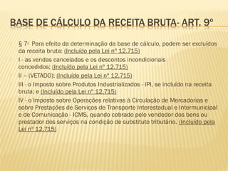  § 7o
  Para efeito da determinação da base de cálculo, podem ser excluídos
da receita bruta: (Incluído pela Lei nº 12.715) 
 I - as vendas canceladas e os descontos incondicionais
concedidos; (Incluído pela Lei nº 12.715) 
 II – (VETADO); (Incluído pela Lei nº 12.715) 
 III - o Imposto sobre Produtos Industrializados - IPI, se incluído na receita
bruta; e (Incluído pela Lei nº 12.715) 
 IV - o Imposto sobre Operações relativas à Circulação de Mercadorias e
sobre Prestações de Serviços de Transporte Interestadual e Intermunicipal
e de Comunicação - ICMS, quando cobrado pelo vendedor dos bens ou
prestador dos serviços na condição de substituto tributário. (Incluído pela
Lei nº 12.715) 
 
