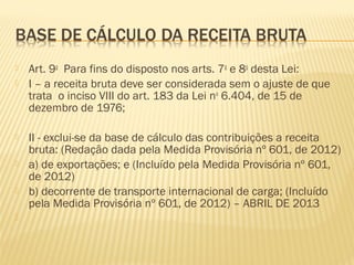  Art. 9o
  Para fins do disposto nos arts. 7o
e 8o
desta Lei:  
 I – a receita bruta deve ser considerada sem o ajuste de que
trata o inciso VIII do art. 183 da Lei no
6.404, de 15 de
dezembro de 1976;  
 II - exclui-se da base de cálculo das contribuições a receita
bruta: (Redação dada pela Medida Provisória nº 601, de 2012)
 a) de exportações; e (Incluído pela Medida Provisória nº 601,
de 2012)
 b) decorrente de transporte internacional de carga; (Incluído
pela Medida Provisória nº 601, de 2012) – ABRIL DE 2013
  
 