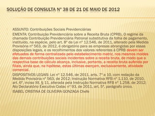  ASSUNTO: Contribuições Sociais Previdenciárias
 EMENTA: Contribuição Previdenciária sobre a Receita Bruta (CPRB). O regime da
chamada Contribuição Previdenciária Patronal substitutiva da folha de pagamento,
instituído, na espécie, pelo art. 8º da Lei nº 12.546, de 2011, alterado pela Medida
Provisória nº 563, de 2012, é obrigatório para as empresas abrangidas por essas
disposições legais, e os recolhimentos dos valores referentes à CPRB devem ser
efetuados de forma centralizada pelo estabelecimento matriz, nos mesmos moldes
das demais contribuições sociais incidentes sobre a receita bruta, de modo que a
respectiva base de cálculo alcança, inclusive, portanto, a receita bruta auferida por
filiais, ainda que, na hipótese, estas últimas exerçam, exclusivamente, atividade
comercial.
 DISPOSITIVOS LEGAIS: Lei nº 12.546, de 2011, arts. 7º a 10, com redação da
Medida Provisória nº 563, de 2012; Instrução Normativa RFB nº 1.110, de 2010,
art. 6º, inciso XII, § 11, alterada pela Instrução Normativa RFB nº 1.258, de 2012;
Ato Declaratório Executivo Codac nº 93, de 2011, art. 5º, parágrafo único.
 ISABEL CRISTINA DE OLIVEIRA GONZAGA Chefe
 
