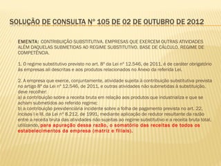  EMENTA: CONTRIBUIÇÃO SUBSTITUTIVA. EMPRESAS QUE EXERCEM OUTRAS ATIVIDADES
ALÉM DAQUELAS SUBMETIDAS AO REGIME SUBSTITUTIVO. BASE DE CÁLCULO. REGIME DE
COMPETÊNCIA.
1. O regime substitutivo previsto no art. 8º da Lei nº 12.546, de 2011, é de caráter obrigatório
às empresas ali descritas e aos produtos relacionados no Anexo da referida Lei.
2. A empresa que exerce, conjuntamente, atividade sujeita à contribuição substitutiva prevista
no artigo 8º da Lei nº 12.546, de 2011, e outras atividades não submetidas à substituição,
deve recolher:
a) a contribuição sobre a receita bruta em relação aos produtos que industrializa e que se
acham submetidos ao referido regime;
b) a contribuição previdenciária incidente sobre a folha de pagamento prevista no art. 22,
incisos I e III, da Lei nº 8.212, de 1991, mediante aplicação de redutor resultante da razão
entre a receita bruta das atividades não sujeitas ao regime substitutivo e a receita bruta total,
utilizando, para apuração dessa razão, o somatório das receitas de todos os
estabelecimentos da empresa (matriz e filiais).
 