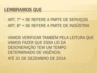  ART. 7º = SE REFERE A PARTE DE SERVIÇOS
 ART. 8º = SE REFERE A PARTE DE INDÚSTRIA
 VAMOS VERIFICAR TAMBÉM PELA LEITURA QUE
VAMOS FAZER QUE ESSA LEI DA
DESONERAÇÃO TEM UM TEMPO
DETERMINADO DE VIGÊNCIA:
 ATÉ 31 DE DEZEMBRO DE 2014
 
